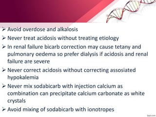  Avoid overdose and alkalosis
 Never treat acidosis without treating etiology
 In renal failure bicarb correction may cause tetany and
pulmonary oedema so prefer dialysis if acidosis and renal
failure are severe
 Never correct acidosis without correcting assosiated
hypokalemia
 Never mix sodabicarb with injection calcium as
combination can precipitate calcium carbonate as white
crystals
 Avoid mixing of sodabicarb with ionotropes
 