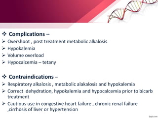  Complications –
 Overshoot , post treatment metabolic alkalosis
 Hypokalemia
 Volume overload
 Hypocalcemia – tetany
 Contraindications –
 Respiratory alkalosis , metabolic alakalosis and hypokalemia
 Correct dehydration, hypokalemia and hypocalcemia prior to bicarb
treatment
 Cautious use in congestive heart failure , chronic renal failure
,cirrhosis of liver or hypertension
 