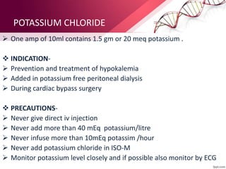POTASSIUM CHLORIDE
 One amp of 10ml contains 1.5 gm or 20 meq potassium .
 INDICATION-
 Prevention and treatment of hypokalemia
 Added in potassium free peritoneal dialysis
 During cardiac bypass surgery
 PRECAUTIONS-
 Never give direct iv injection
 Never add more than 40 mEq potassium/litre
 Never infuse more than 10mEq potassim /hour
 Never add potassium chloride in ISO-M
 Monitor potassium level closely and if possible also monitor by ECG
 