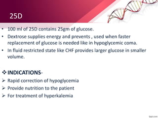 25D
• 100 ml of 25D contains 25gm of glucose.
• Dextrose supplies energy and prevents , used when faster
replacement of glucose is needed like in hypoglycemic coma.
• In fluid restricted state like CHF provides larger glucose in smaller
volume.
INDICATIONS-
 Rapid correction of hypoglycemia
 Provide nutrition to the patient
 For treatment of hyperkalemia
 