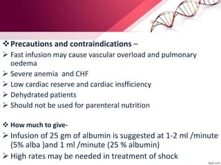 Precautions and contraindications –
 Fast infusion may cause vascular overload and pulmonary
oedema
 Severe anemia and CHF
 Low cardiac reserve and cardiac insfficiency
 Dehydrated patients
 Should not be used for parenteral nutrition
 How much to give-
 Infusion of 25 gm of albumin is suggested at 1-2 ml /minute
(5% alba )and 1 ml /minute (25 % albumin)
 High rates may be needed in treatment of shock
 
