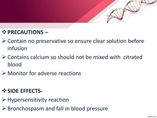 PRECAUTIONS –
 Contain no preservative so ensure clear solution before
infusion
 Contains calcium so should not be mixed with citrated
blood
 Monitor for adverse reactions
SIDE EFFECTS-
 Hypersensitivity reaction
 Bronchospasm and fall in blood pressure
 
