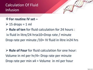 Calculation Of Fluid
Infusion
For routine IV set –
 15 drops = 1 ml
 Rule of ten for fluid calculation for 24 hours :
iv fluid in litre/24 hrsx10=Drop rate / minute
Drop rate per minute /10= IV fluid in litre in24 hrs
 Rule of Four for fluid calculation for one hour:
Volume in ml per hr/4= Drop rate per minute
Drop rate per min x4 = Volume in ml per hour
 