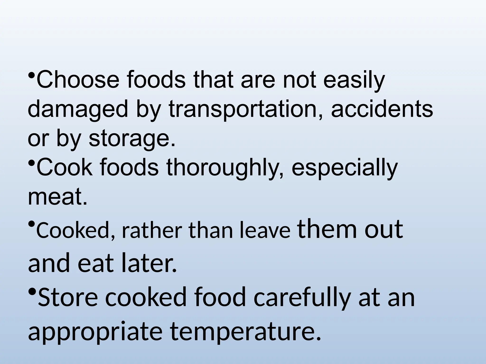 •Choose foods that are not easily
damaged by transportation, accidents
or by storage.
•Cook foods thoroughly, especially
meat.
•Cooked, rather than leave them out
and eat later.
•Store cooked food carefully at an
appropriate temperature.
 