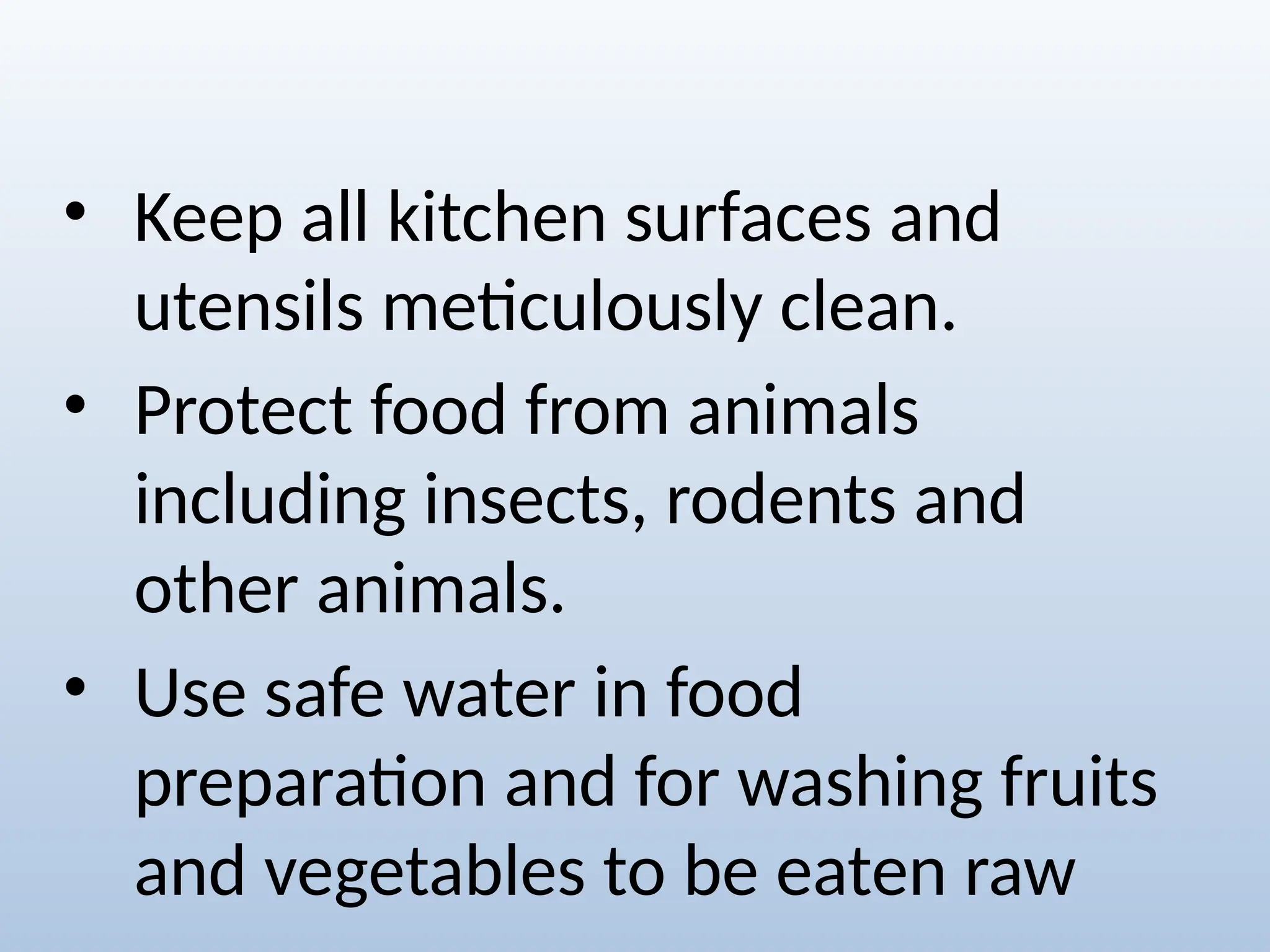 • Keep all kitchen surfaces and
utensils meticulously clean.
• Protect food from animals
including insects, rodents and
other animals.
• Use safe water in food
preparation and for washing fruits
and vegetables to be eaten raw
 