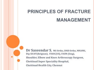 PRINCIPLES OF FRACTURE 
MANAGEMENT 
Dr Saseendar S, MS Ortho, DNB Ortho, MNAMS, 
Dip SICOT(Belgium), FISOC(US), FASM (Sing), 
Shoulder, Elbow and Knee Arthroscopy Surgeon, 
Chettinad Super Speciality Hospital, 
Chettinad Health City, Chennai 
 