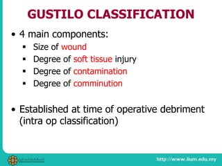 GUSTILO CLASSIFICATION
• 4 main components:
 Size of wound
 Degree of soft tissue injury
 Degree of contamination
 Degree of comminution
• Established at time of operative debriment
(intra op classification)
 