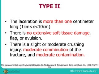 TYPE II
• The laceration is more than one centimeter
long (1cm<x<10cm)
• There is no extensive soft-tissue damage,
flap, or avulsion.
• There is a slight or moderate crushing
injury, moderate comminution of the
fracture, and moderate contamination.
The management of open fractures RB Gustilo, RL Merkow and D Templeman J Bone Joint Surg Am. 1990;72:299-
304
 