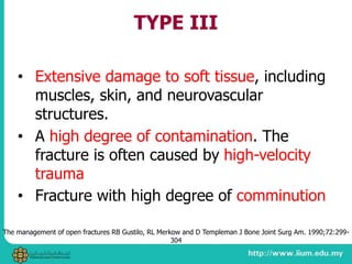 TYPE III
• Extensive damage to soft tissue, including
muscles, skin, and neurovascular
structures.
• A high degree of contamination. The
fracture is often caused by high-velocity
trauma
• Fracture with high degree of comminution
The management of open fractures RB Gustilo, RL Merkow and D Templeman J Bone Joint Surg Am. 1990;72:299-
304
 