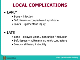 LOCAL COMPLICATIONS
• EARLY
• Bone – infection
• Soft tissues – compartment syndrome
• Joints – ligamentous injury
• LATE
• Bone – delayed union / non union / malunion
• Soft tissues – volkmann ischemic contracture
• Joints – stiffness, instability
 