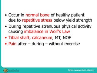 • Occur in normal bone of healthy patient
due to repetitive stress below yield strength
• During repetitive strenuous physical activity
causing imbalance in Wolf's Law
• Tibial shaft, calcaneum, MT, NOF
• Pain after – during – without exercise
 