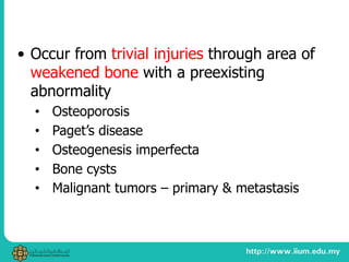 • Occur from trivial injuries through area of
weakened bone with a preexisting
abnormality
• Osteoporosis
• Paget’s disease
• Osteogenesis imperfecta
• Bone cysts
• Malignant tumors – primary & metastasis
 