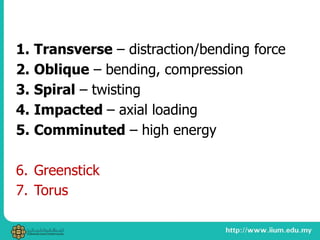 1. Transverse – distraction/bending force
2. Oblique – bending, compression
3. Spiral – twisting
4. Impacted – axial loading
5. Comminuted – high energy
6. Greenstick
7. Torus
 