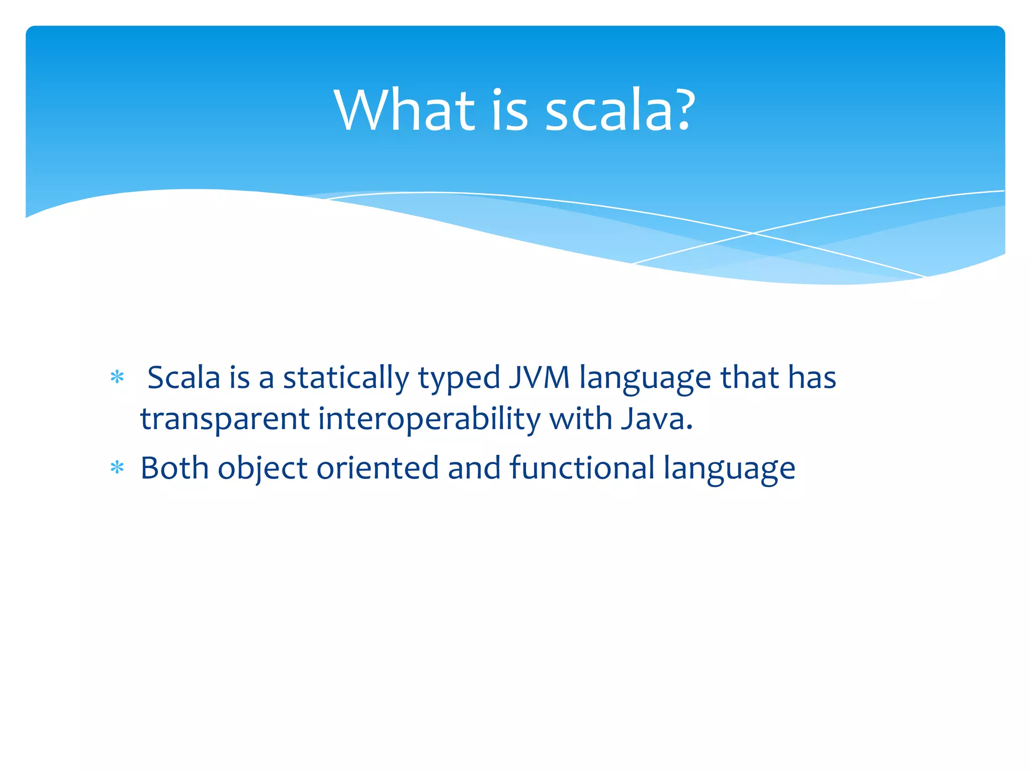What is scala?

Scala is a statically typed JVM language that has
transparent interoperability with Java.
Both object oriented and functional language

 