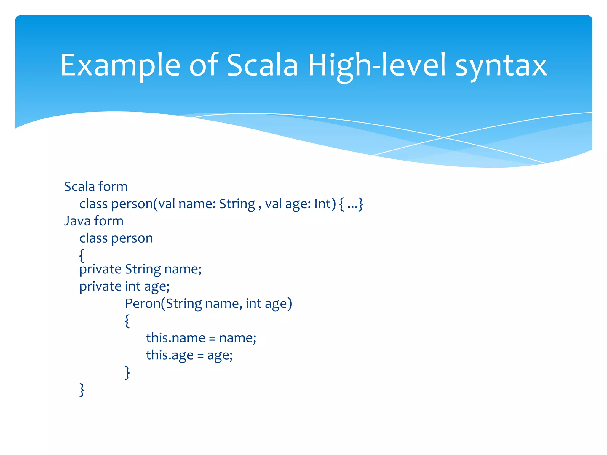 Example of Scala High-level syntax

Scala form
class person(val name: String , val age: Int) { ...}
Java form
class person
{
private String name;
private int age;
Peron(String name, int age)
{
this.name = name;
this.age = age;
}
}

 