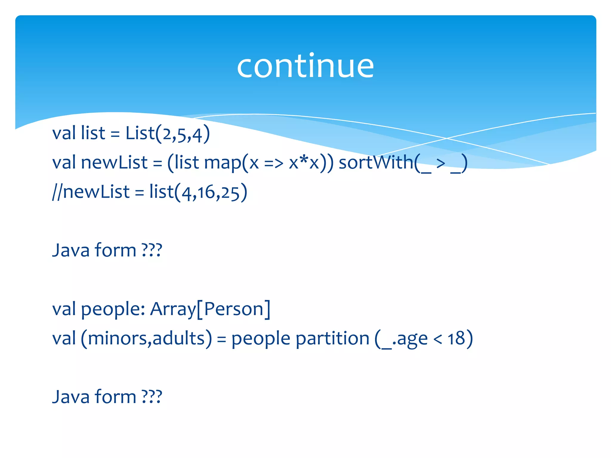 continue
val list = List(2,5,4)
val newList = (list map(x => x*x)) sortWith(_ > _)
//newList = list(4,16,25)
Java form ???
val people: Array[Person]
val (minors,adults) = people partition (_.age < 18)
Java form ???

 