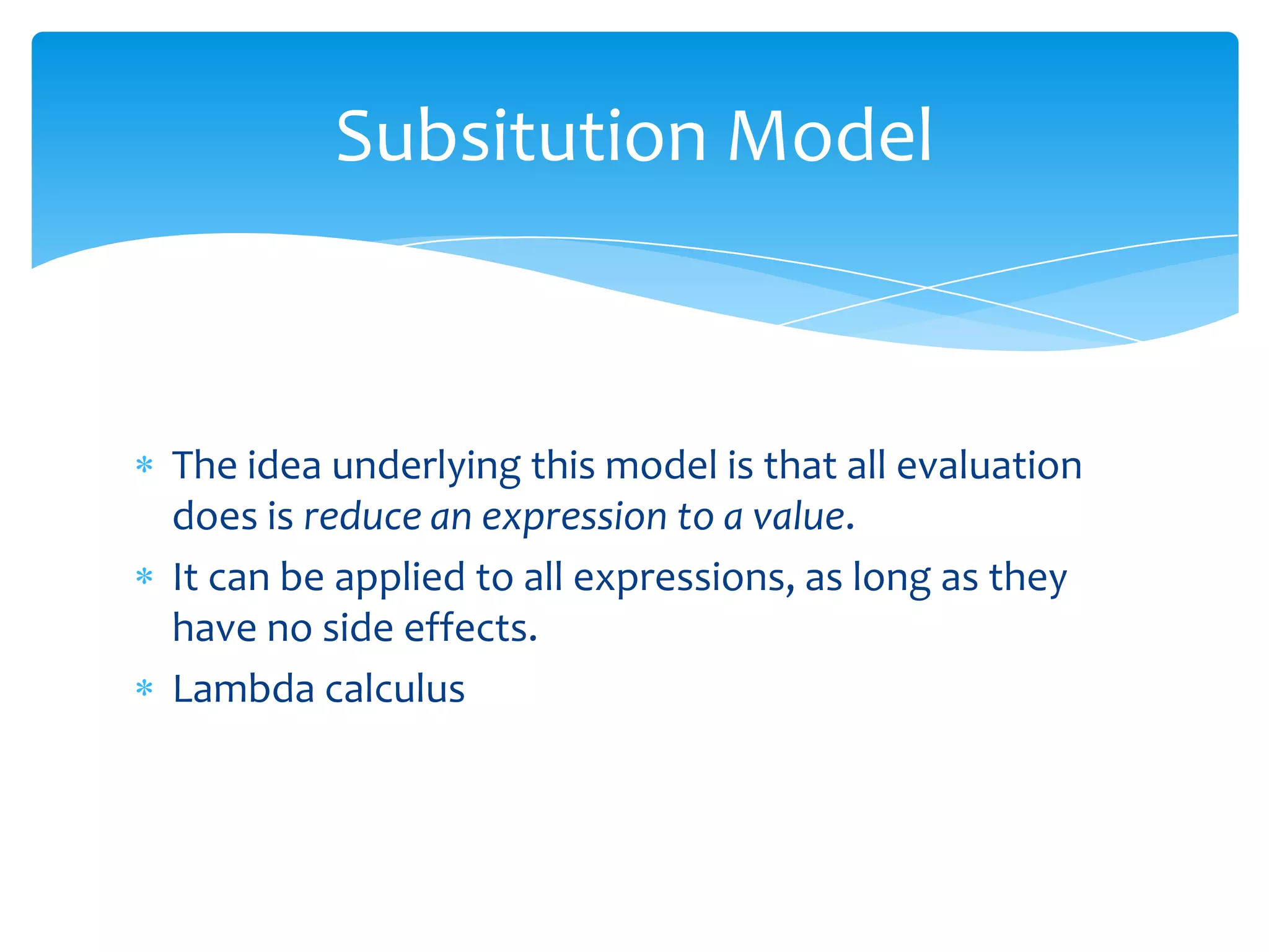 Subsitution Model

The idea underlying this model is that all evaluation
does is reduce an expression to a value.
It can be applied to all expressions, as long as they
have no side effects.
Lambda calculus

 