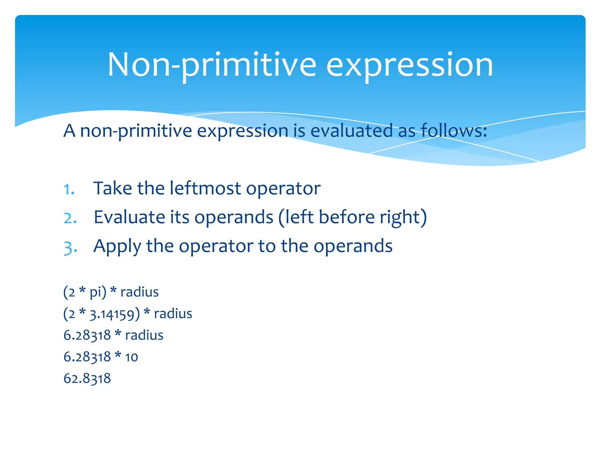 Non-primitive expression
A non-primitive expression is evaluated as follows:
1. Take the leftmost operator
2. Evaluate its operands (left before right)
3. Apply the operator to the operands
(2 * pi) * radius
(2 * 3.14159) * radius
6.28318 * radius
6.28318 * 10
62.8318

 