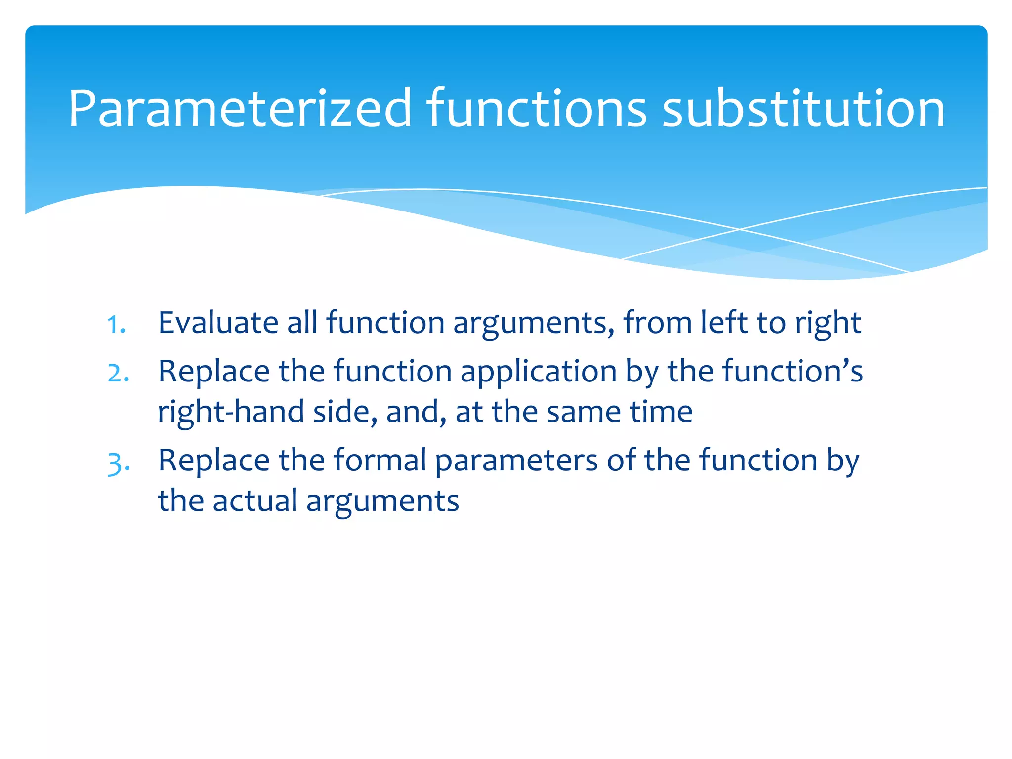 Parameterized functions substitution

1. Evaluate all function arguments, from left to right
2. Replace the function application by the function’s
right-hand side, and, at the same time
3. Replace the formal parameters of the function by
the actual arguments

 