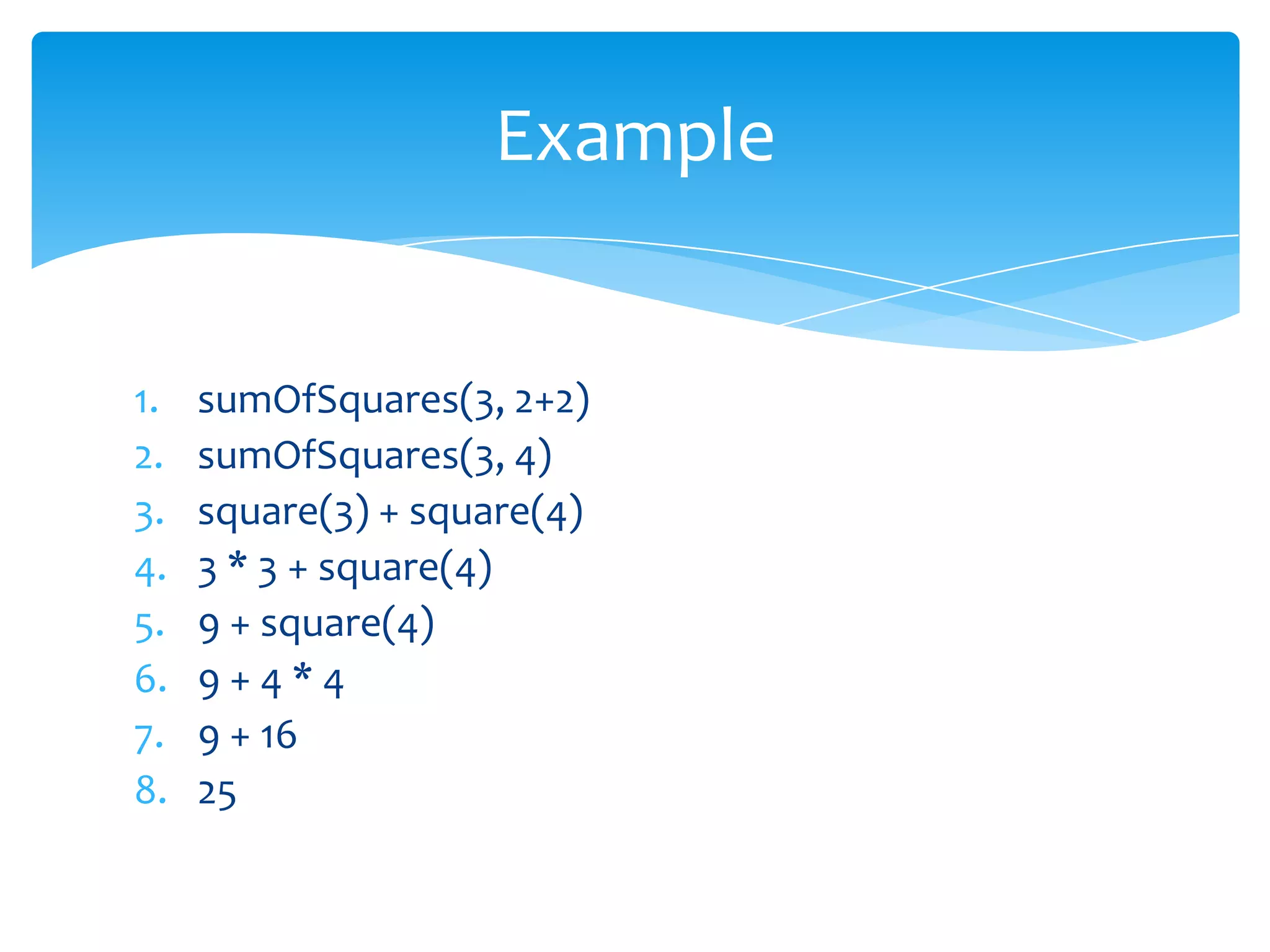 Example

1.
2.
3.
4.
5.
6.
7.
8.

sumOfSquares(3, 2+2)
sumOfSquares(3, 4)
square(3) + square(4)
3 * 3 + square(4)
9 + square(4)
9+4*4
9 + 16
25

 