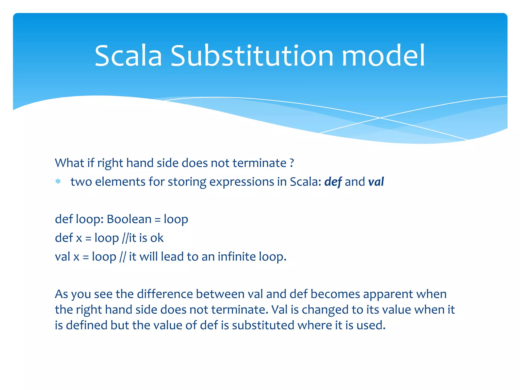 Scala Substitution model

What if right hand side does not terminate ?
two elements for storing expressions in Scala: def and val
def loop: Boolean = loop
def x = loop //it is ok
val x = loop // it will lead to an infinite loop.
As you see the difference between val and def becomes apparent when
the right hand side does not terminate. Val is changed to its value when it
is defined but the value of def is substituted where it is used.

 
