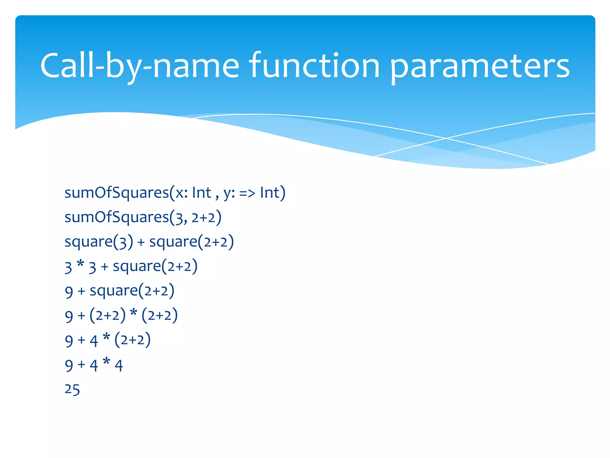 Call-by-name function parameters

sumOfSquares(x: Int , y: => Int)
sumOfSquares(3, 2+2)
square(3) + square(2+2)
3 * 3 + square(2+2)
9 + square(2+2)
9 + (2+2) * (2+2)
9 + 4 * (2+2)
9+4*4
25

 