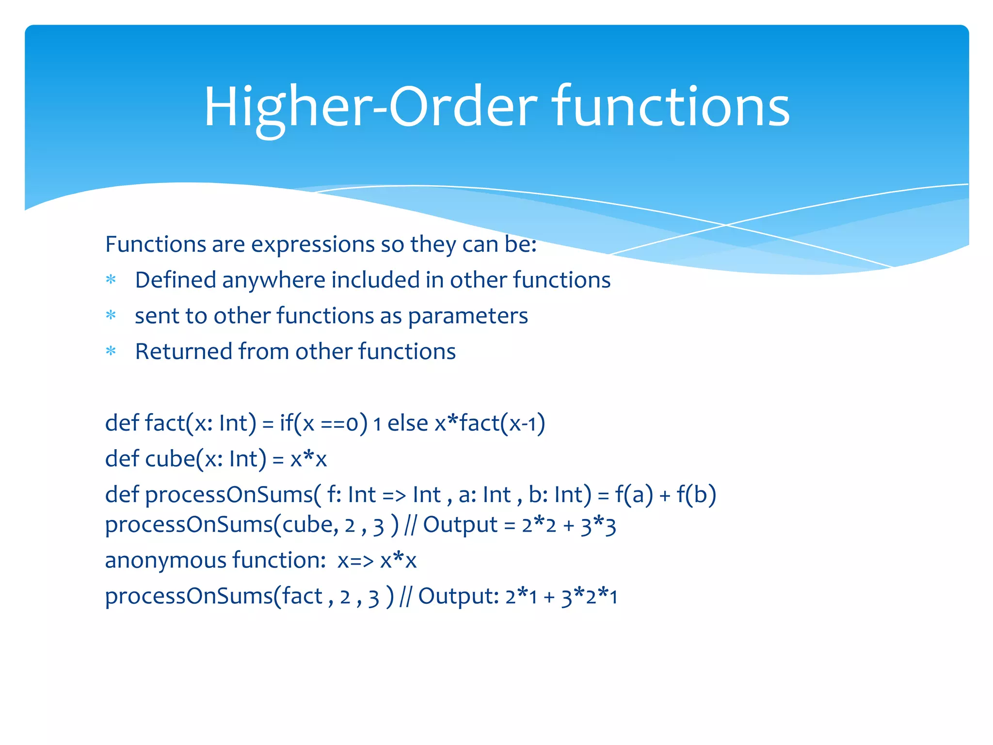 Higher-Order functions
Functions are expressions so they can be:
Defined anywhere included in other functions
sent to other functions as parameters
Returned from other functions
def fact(x: Int) = if(x ==0) 1 else x*fact(x-1)
def cube(x: Int) = x*x
def processOnSums( f: Int => Int , a: Int , b: Int) = f(a) + f(b)
processOnSums(cube, 2 , 3 ) // Output = 2*2 + 3*3
anonymous function: x=> x*x
processOnSums(fact , 2 , 3 ) // Output: 2*1 + 3*2*1

 
