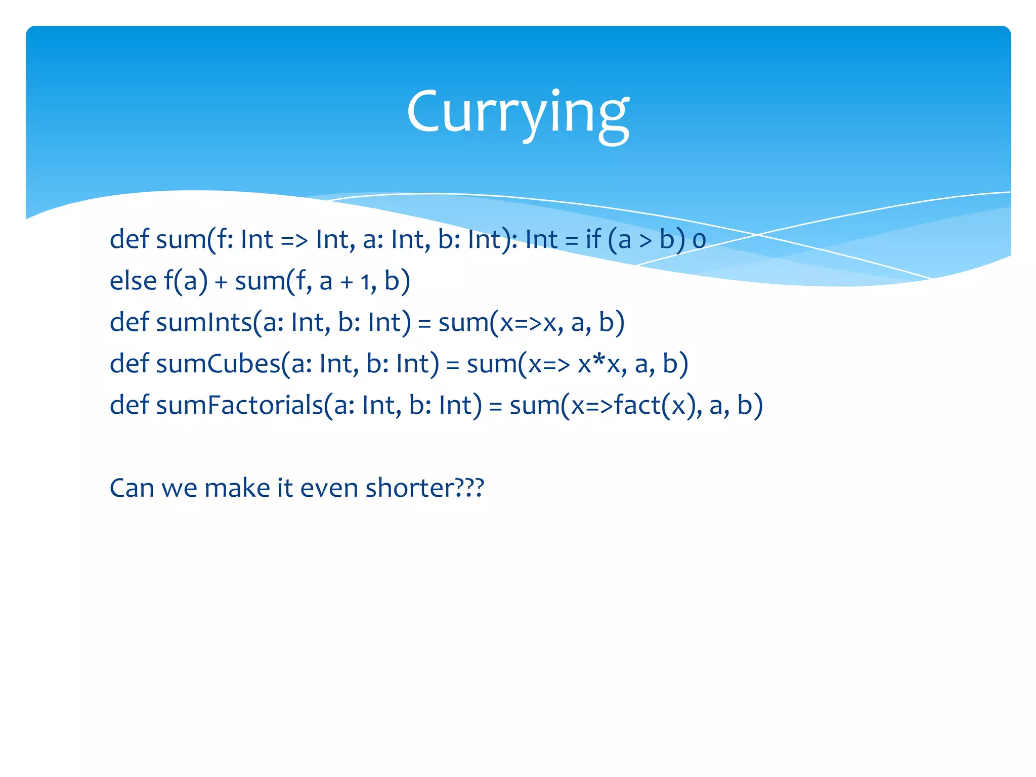 Currying
def sum(f: Int => Int, a: Int, b: Int): Int = if (a > b) 0
else f(a) + sum(f, a + 1, b)
def sumInts(a: Int, b: Int) = sum(x=>x, a, b)
def sumCubes(a: Int, b: Int) = sum(x=> x*x, a, b)
def sumFactorials(a: Int, b: Int) = sum(x=>fact(x), a, b)
Can we make it even shorter???

 