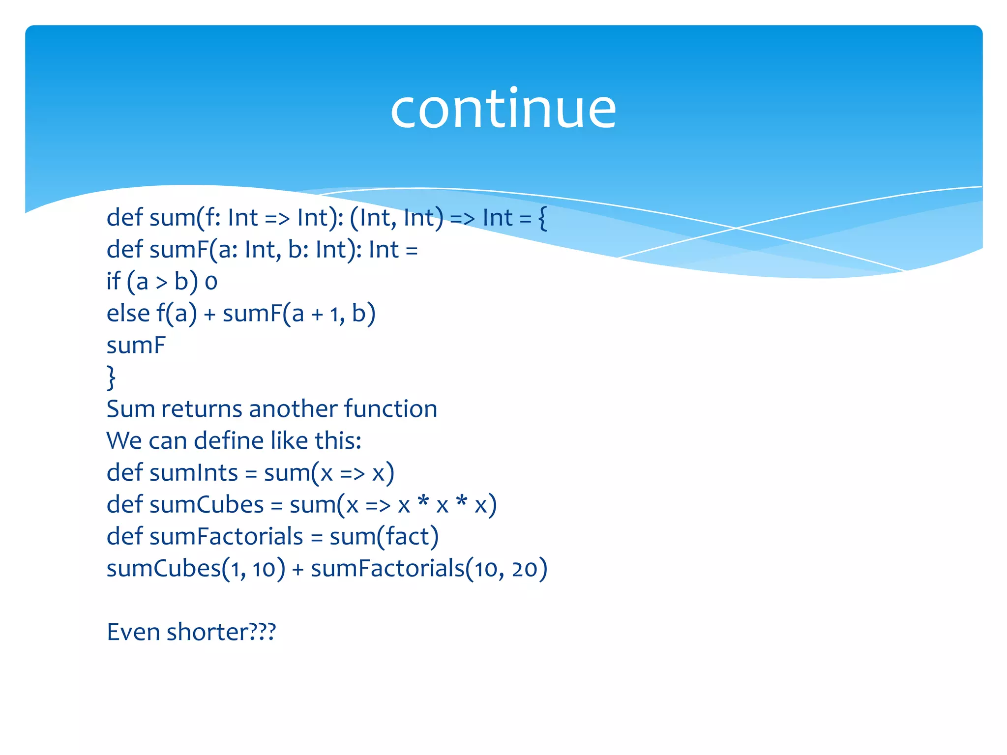 continue
def sum(f: Int => Int): (Int, Int) => Int = {
def sumF(a: Int, b: Int): Int =
if (a > b) 0
else f(a) + sumF(a + 1, b)
sumF
}
Sum returns another function
We can define like this:
def sumInts = sum(x => x)
def sumCubes = sum(x => x * x * x)
def sumFactorials = sum(fact)
sumCubes(1, 10) + sumFactorials(10, 20)
Even shorter???

 
