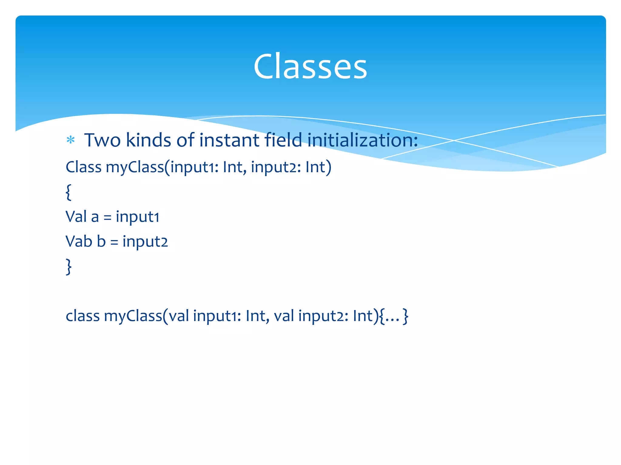 Classes
Two kinds of instant field initialization:
Class myClass(input1: Int, input2: Int)
{
Val a = input1
Vab b = input2
}
class myClass(val input1: Int, val input2: Int){…}

 