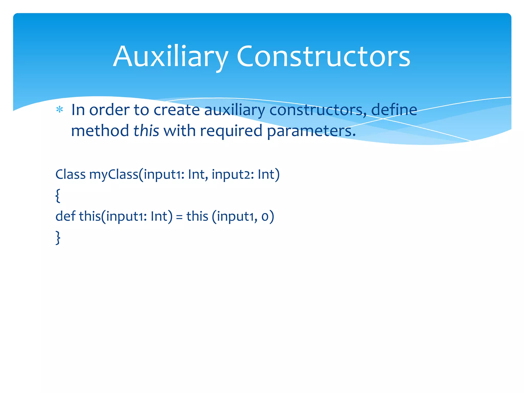Auxiliary Constructors
In order to create auxiliary constructors, define
method this with required parameters.
Class myClass(input1: Int, input2: Int)
{
def this(input1: Int) = this (input1, 0)
}

 