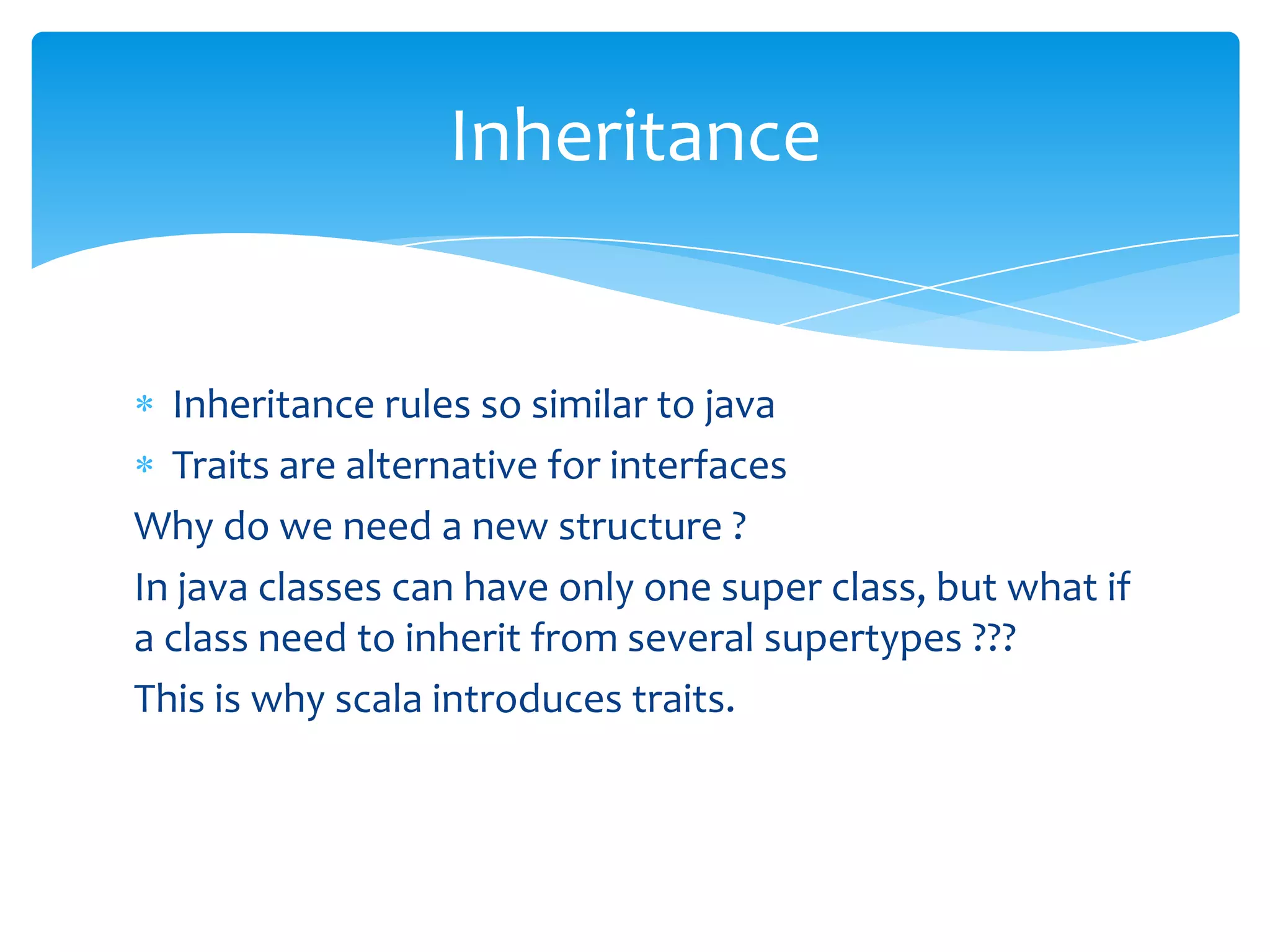 Inheritance

Inheritance rules so similar to java
Traits are alternative for interfaces
Why do we need a new structure ?
In java classes can have only one super class, but what if
a class need to inherit from several supertypes ???
This is why scala introduces traits.

 
