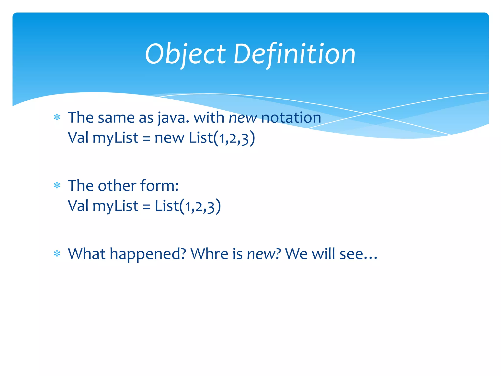 Object Definition
The same as java. with new notation
Val myList = new List(1,2,3)
The other form:
Val myList = List(1,2,3)
What happened? Whre is new? We will see…

 
