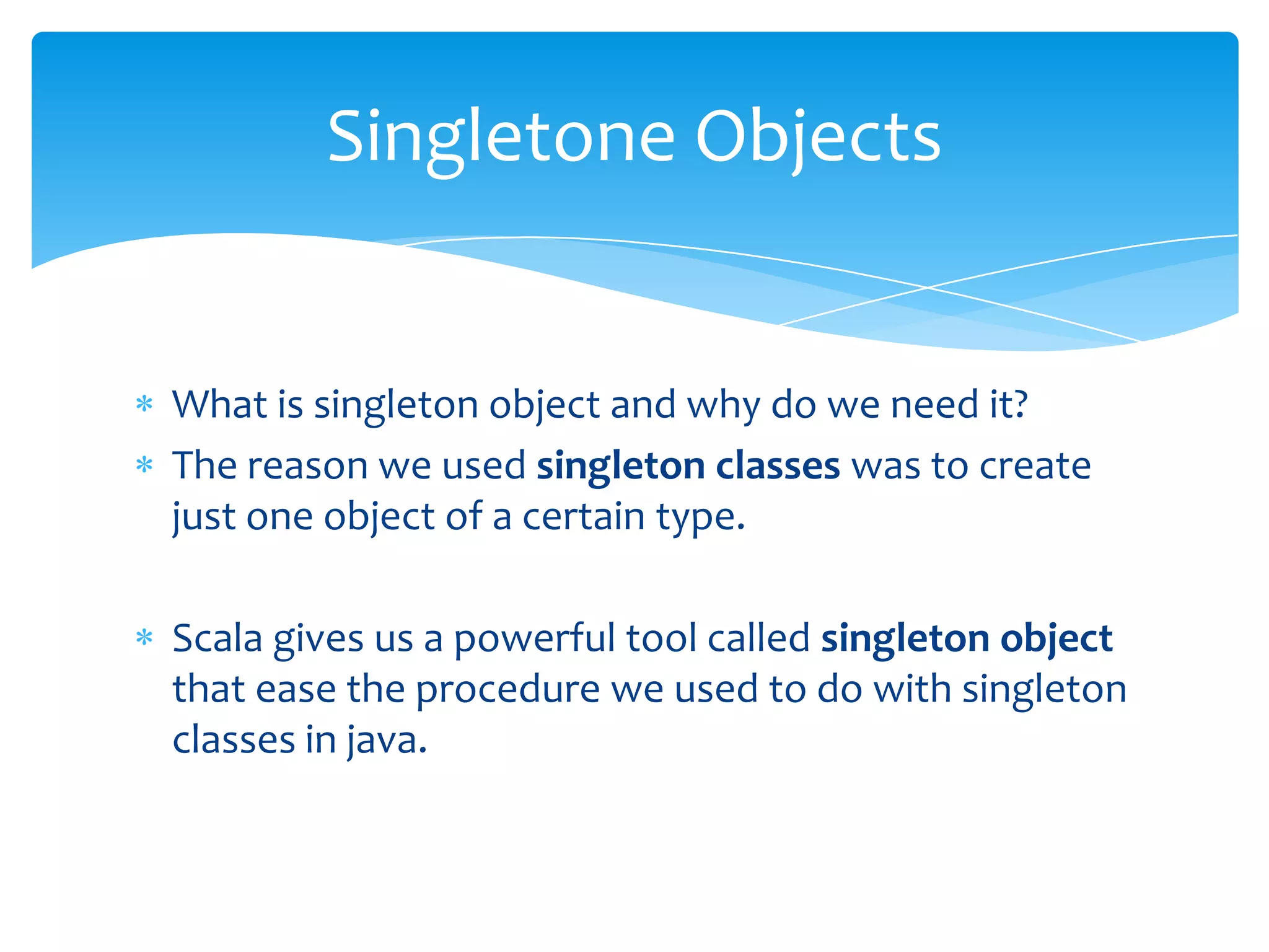 Singletone Objects

What is singleton object and why do we need it?
The reason we used singleton classes was to create
just one object of a certain type.
Scala gives us a powerful tool called singleton object
that ease the procedure we used to do with singleton
classes in java.

 
