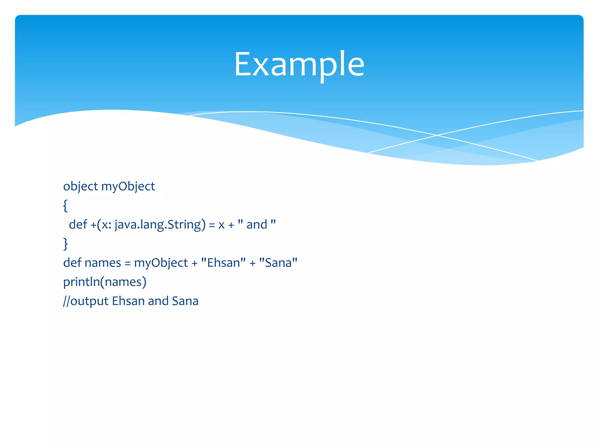 Example

object myObject
{
def +(x: java.lang.String) = x + " and "
}
def names = myObject + "Ehsan" + "Sana"
println(names)
//output Ehsan and Sana

 