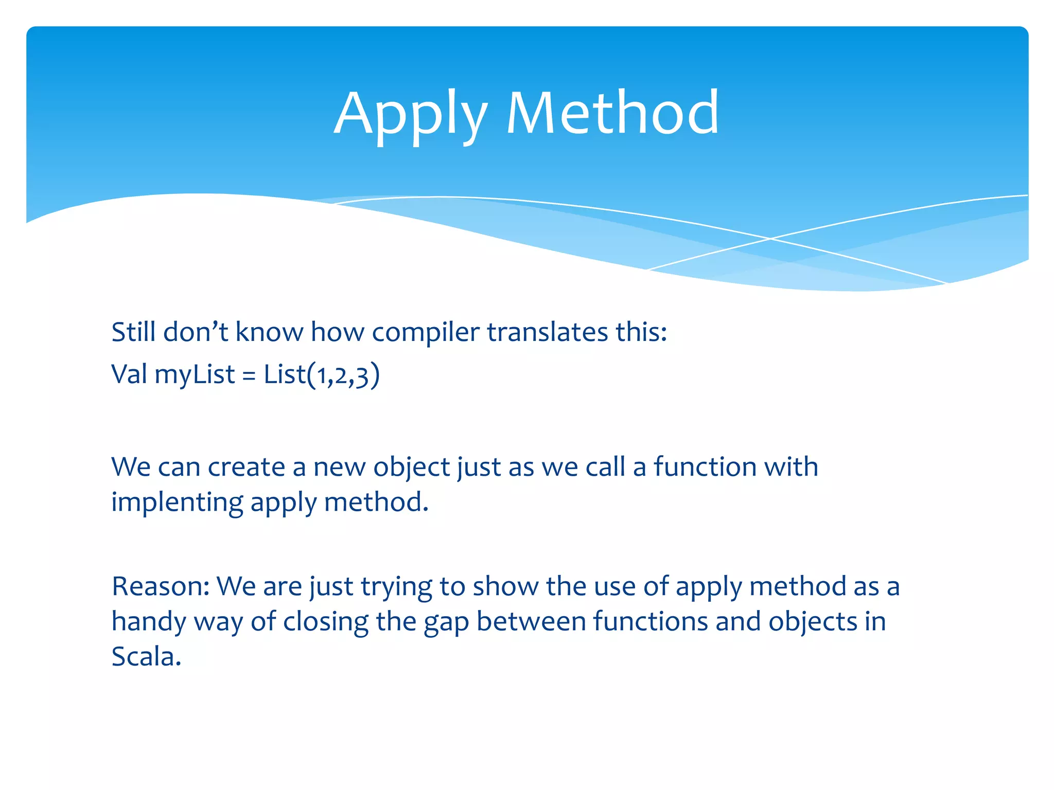 Apply Method

Still don’t know how compiler translates this:
Val myList = List(1,2,3)
We can create a new object just as we call a function with
implenting apply method.
Reason: We are just trying to show the use of apply method as a
handy way of closing the gap between functions and objects in
Scala.

 