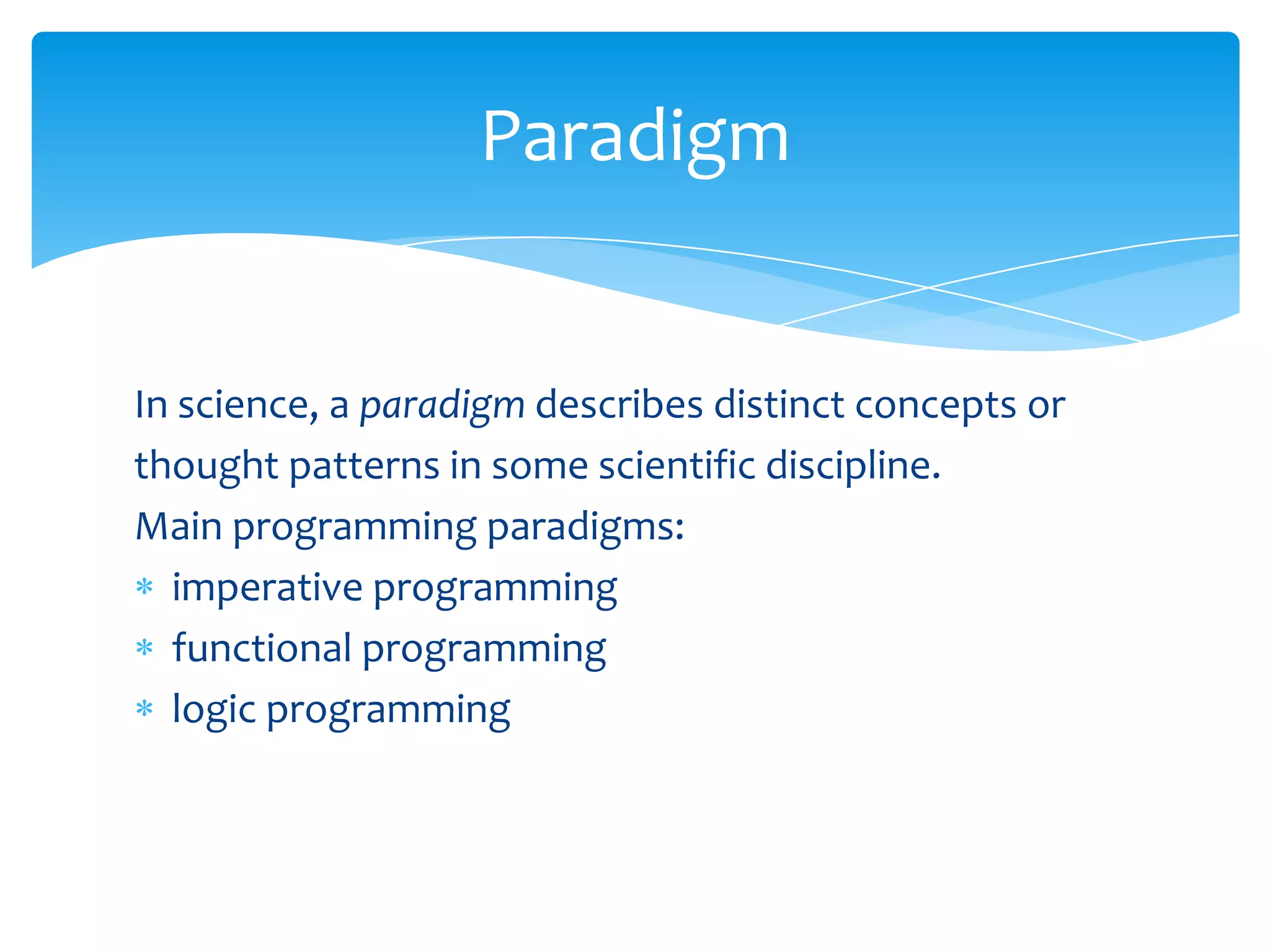 Paradigm

In science, a paradigm describes distinct concepts or
thought patterns in some scientific discipline.
Main programming paradigms:
imperative programming
functional programming
logic programming

 