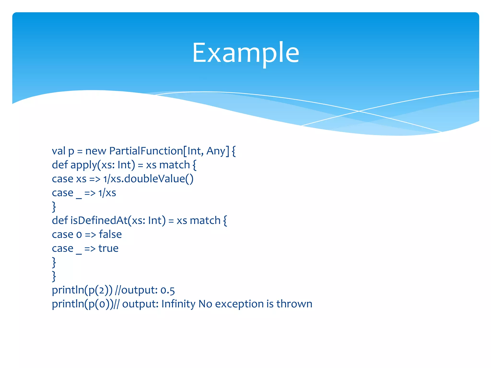 Example

val p = new PartialFunction[Int, Any] {
def apply(xs: Int) = xs match {
case xs => 1/xs.doubleValue()
case _ => 1/xs
}
def isDefinedAt(xs: Int) = xs match {
case 0 => false
case _ => true
}
}
println(p(2)) //output: 0.5
println(p(0))// output: Infinity No exception is thrown

 