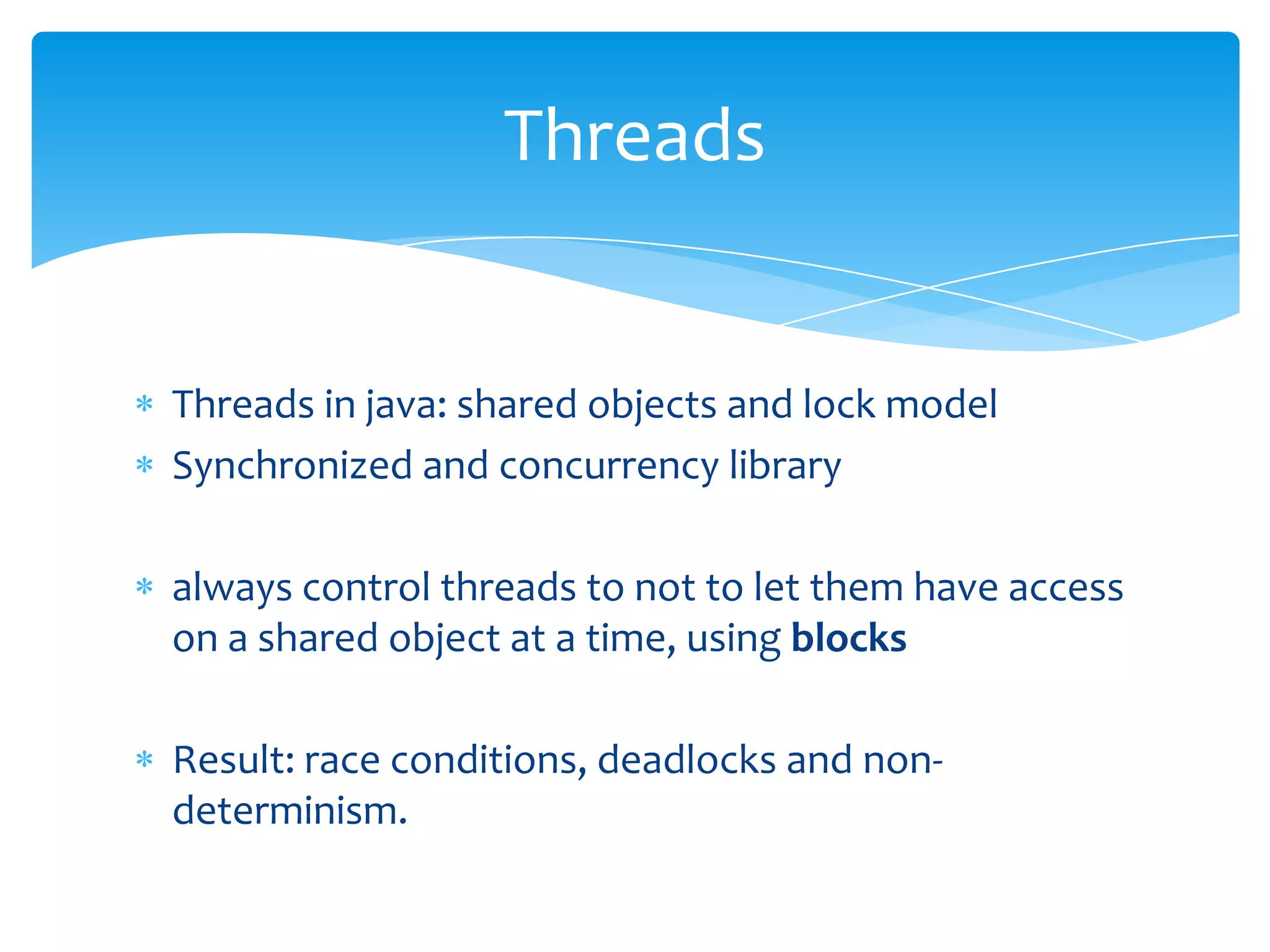 Threads

Threads in java: shared objects and lock model
Synchronized and concurrency library

always control threads to not to let them have access
on a shared object at a time, using blocks
Result: race conditions, deadlocks and nondeterminism.

 