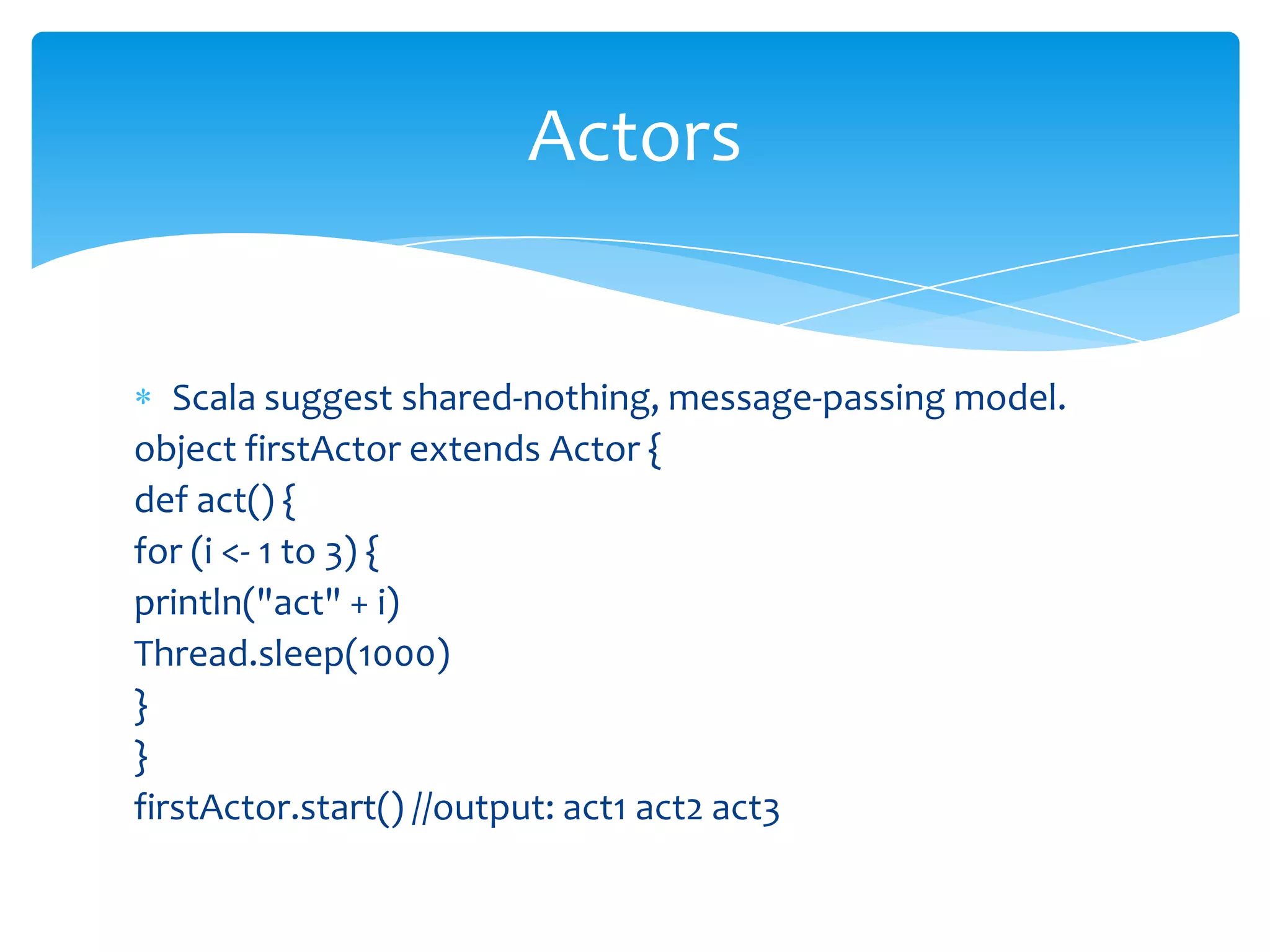 Actors

Scala suggest shared-nothing, message-passing model.
object firstActor extends Actor {
def act() {
for (i <- 1 to 3) {
println("act" + i)
Thread.sleep(1000)
}
}
firstActor.start() //output: act1 act2 act3

 