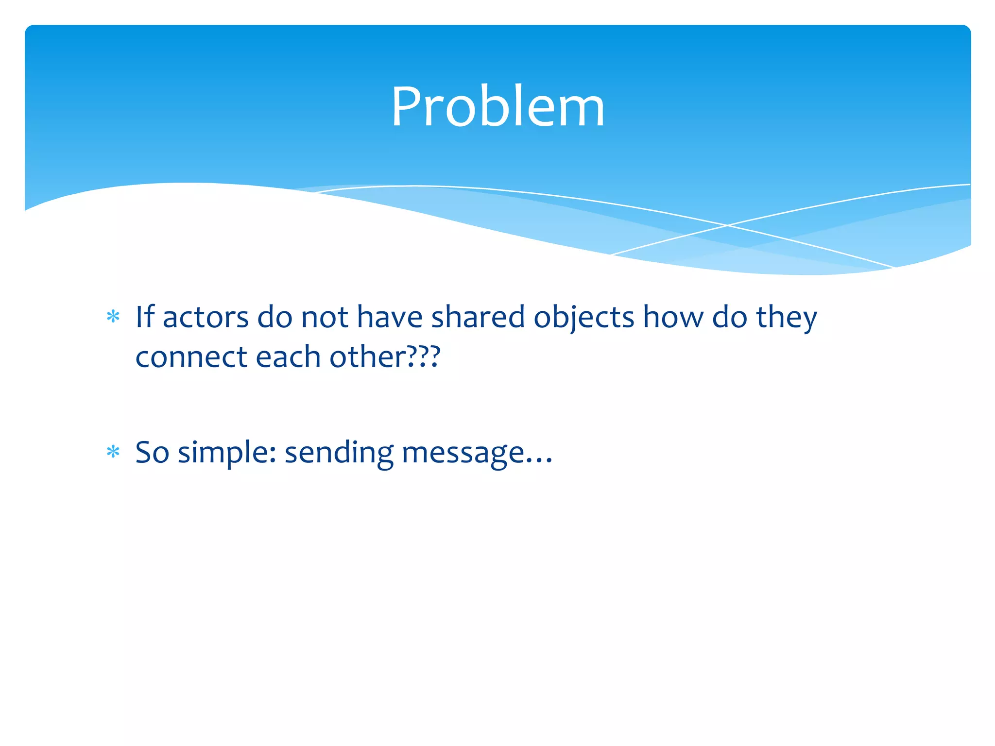 Problem

If actors do not have shared objects how do they
connect each other???
So simple: sending message…

 
