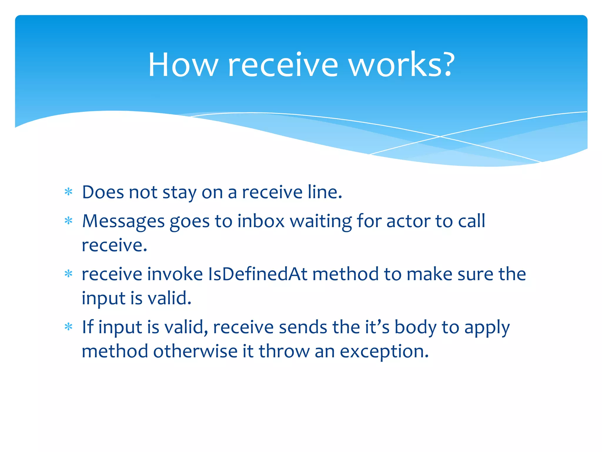 How receive works?

Does not stay on a receive line.
Messages goes to inbox waiting for actor to call
receive.
receive invoke IsDefinedAt method to make sure the
input is valid.
If input is valid, receive sends the it’s body to apply
method otherwise it throw an exception.

 