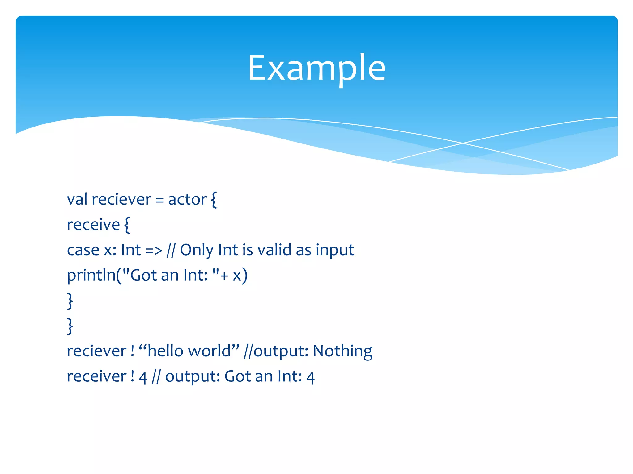 Example

val reciever = actor {
receive {
case x: Int => // Only Int is valid as input
println("Got an Int: "+ x)
}
}
reciever ! “hello world” //output: Nothing
receiver ! 4 // output: Got an Int: 4

 
