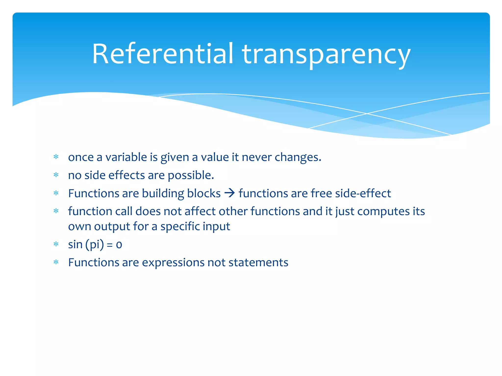 Referential transparency

once a variable is given a value it never changes.
no side effects are possible.
Functions are building blocks  functions are free side-effect
function call does not affect other functions and it just computes its
own output for a specific input
sin (pi) = 0
Functions are expressions not statements

 