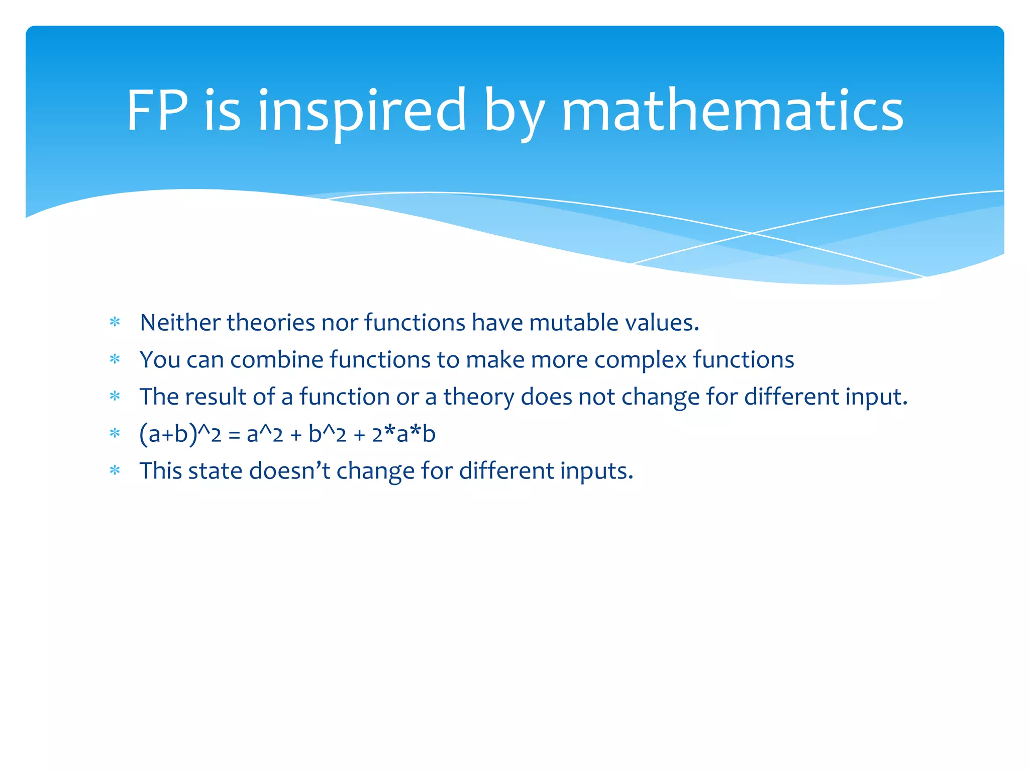 FP is inspired by mathematics

Neither theories nor functions have mutable values.
You can combine functions to make more complex functions
The result of a function or a theory does not change for different input.
(a+b)^2 = a^2 + b^2 + 2*a*b
This state doesn’t change for different inputs.

 