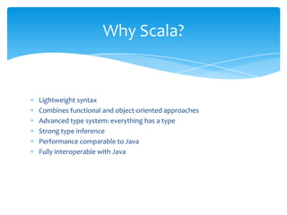 Why Scala?

Lightweight syntax
Combines functional and object-oriented approaches
Advanced type system: everything has a type
Strong type inference
Performance comparable to Java
Fully interoperable with Java

 