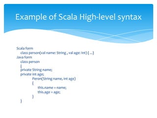 Example of Scala High-level syntax

Scala form
class person(val name: String , val age: Int) { ...}
Java form
class person
{
private String name;
private int age;
Peron(String name, int age)
{
this.name = name;
this.age = age;
}
}

 