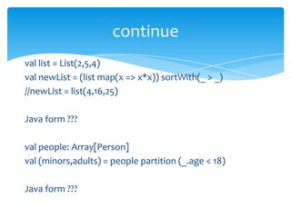 continue
val list = List(2,5,4)
val newList = (list map(x => x*x)) sortWith(_ > _)
//newList = list(4,16,25)
Java form ???
val people: Array[Person]
val (minors,adults) = people partition (_.age < 18)
Java form ???

 