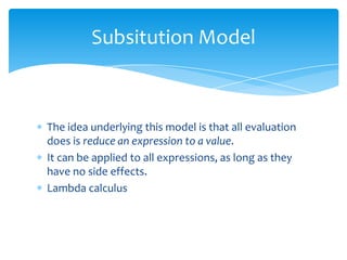 Subsitution Model

The idea underlying this model is that all evaluation
does is reduce an expression to a value.
It can be applied to all expressions, as long as they
have no side effects.
Lambda calculus

 