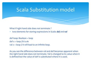 Scala Substitution model

What if right hand side does not terminate ?
two elements for storing expressions in Scala: def and val
def loop: Boolean = loop
def x = loop //it is ok
val x = loop // it will lead to an infinite loop.
As you see the difference between val and def becomes apparent when
the right hand side does not terminate. Val is changed to its value when it
is defined but the value of def is substituted where it is used.

 
